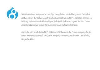 Wie die meisten anderen CMS verfügt Drupal über ein Rollensystem. Zunächst
gibt es immer die Rollen „Gast“ und „angemeldeter Nutzer“. Daneben können Sie
beliebig viele weitere Rollen anlegen. Jede Rolle bekommt eigene Rechte. Einem
einzelnen Benutzer weisen Sie dann eine oder mehrere Rollen zu.
	 Auch die User sind „fieldable“. So können Sie bequem die Felder anlegen, die für
eine Community sinnvoll sind, zum Beispiel: Vorname, Nachname, Geschlecht,
Biografie, Ort…
 