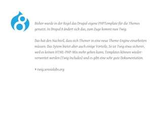 Bisher wurde in der Regel das Drupal-eigene PHPTemplate für die Themes
genutzt. In Drupal 8 ändert sich das, zum Zuge kommt nun Twig.
	 Das hat den Nachteil, dass sich Themer in eine neue Theme-Engine einarbeiten
müssen. Das Sytem bietet aber auch einige Vorteile. So ist Twig etwa sicherer,
weil es keinen HTML-PHP-Mix mehr geben kann, Templates können wieder-
verwertet werden (Twig Includes) und es gibt eine sehr gute Dokumentation.
	 » twig.sensiolabs.org
 