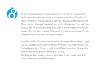 Ich persönlich sehe keinen Grund, warum CMS bereits im Core umfangreiche
Mechanismen für responsive Design mitbringen müssen. Natürlich sollten die
Themes heutzutage responsive sein. Idealerweise gilt das auch für das Backend-
Theme. Darüber hinaus gibt es aktuell aber noch zu häufig neue Tools und Tech-
niken, so dass ich es einfacher finde, diese selbst in einem Projekt ins Theme ein-
zubauen. Das CMS kann einem nicht die ganze Arbeit einer responsiven Website
abnehmen, das ist eher eines Sache des Konzepts.
	 Drupal 8 zielt darauf ab, dass das Backend und die mitgelieferten Themes respon-
sive sind. Zusätzlich können Sie die Module Breakpoint und Picture nutzen, um
den Breakpoints ihres Themes verschiedene Bildstile zuzuordnen. Diese werden
dann mit den neuen <picture>-Element ausgegeben.
Allerdings wird das <picture>-Element aktuell von Browsern noch nicht unter-
stützt, so dass Sie ein Polyfill benötigen.
 