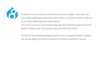 Sie können im Core zunächst verschiedene Sprachen vorgeben. Dann legen Sie
fest, welche Inhaltstypen übersetzt werden können. Im nächsten Schritt regeln Sie
noch, welche Felder übersetzt werden dürfen.
Bei einem Termin ist es zum Beispiel nötig, dass die Beschreibung übersetzt wird;
Datum, Geodaten oder Link müssten aber nicht übersetzt werden.
	 Auch beim Thema Mehrsprachigkeit hat der Core von Drupal 8 deutlich zugelegt.
Wie gut das klappt wird man an konkreten Projekten ausprobieren müssen.
 