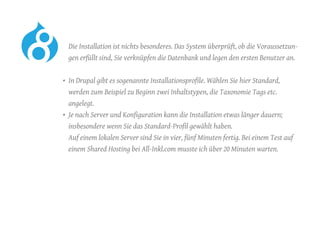Die Installation ist nichts besonderes. Das System überprüft, ob die Voraussetzun-
gen erfüllt sind, Sie verknüpfen die Datenbank und legen den ersten Benutzer an.
•	 In Drupal gibt es sogenannte Installationsprofile. Wählen Sie hier Standard,
werden zum Beispiel zu Beginn zwei Inhaltstypen, die Taxonomie Tags etc.
angelegt.
•	 Je nach Server und Konfiguration kann die Installation etwas länger dauern;
insbesondere wenn Sie das Standard-Profil gewählt haben.
Auf einem lokalen Server sind Sie in vier, fünf Minuten fertig. Bei einem Test auf
einem Shared Hosting bei All-Inkl.com musste ich über 20 Minuten warten.
 