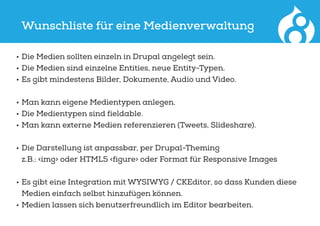 Wunschliste für eine Medienverwaltung
•	Die Medien sollten einzeln in Drupal angelegt sein.
•	Die Medien sind einzelne Entities, neue Entity-Typen.
•	Es gibt mindestens Bilder, Dokumente, Audio und Video.
•	Man kann eigene Medientypen anlegen.
•	Die Medientypen sind fieldable.
•	Man kann externe Medien referenzieren (Tweets, Slideshare).
•	Die Darstellung ist anpassbar, per Drupal-Theming
z.B.: <img> oder HTML5 <figure> oder Format für Responsive Images
•	Es gibt eine Integration mit WYSIWYG / CKEditor, so dass Kunden diese
Medien einfach selbst hinzufügen können.
•	Medien lassen sich benutzerfreundlich im Editor bearbeiten.
 