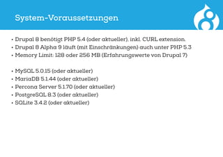 System-Voraussetzungen
•	Drupal 8 benötigt PHP 5.4 (oder aktueller), inkl. CURL extension.
•	Drupal 8 Alpha 9 läuft (mit Einschränkungen) auch unter PHP 5.3
•	Memory Limit: 128 oder 256 MB (Erfahrungswerte von Drupal 7)
•	MySQL 5.0.15 (oder aktueller)
•	MariaDB 5.1.44 (oder aktueller)
•	Percona Server 5.1.70 (oder aktueller)
•	PostgreSQL 8.3 (oder aktueller)
•	SQLite 3.4.2 (oder aktueller)
 
