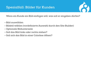 Spezialfall: Bilder für Kunden
	 Wenn ein Kunde ein Bild einfügen will, was soll er eingeben dürfen?
•	Bild auswählen
•	Bildstil wählen (vordefinierte Auswahl durch den Site Builder)
•	Optionale Bildunterzeile
•	Soll das Bild links oder rechts stehen?
•	Soll sich das Bild in einer Colorbox öffnen?
 