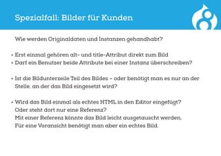 Spezialfall: Bilder für Kunden
	 Wie werden Originaldaten und Instanzen gehandhabt?
•	Erst einmal gehören alt- und title-Attribut direkt zum Bild
•	Darf ein Benutzer beide Attribute bei einer Instanz überschreiben?
•	Ist die Bildunterzeile Teil des Bildes – oder benötigt man es nur an der
Stelle, an der das Bild eingesetzt wird?
•	Wird das Bild einmal als echtes HTML in den Editor eingefügt?
Oder steht dort nur eine Referenz?
Mit einer Referenz könnte das Bild leicht ausgetauscht werden.
Für eine Voransicht benötigt man aber ein echtes Bild.
 