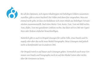 Bei all den Optionen, sich eigene Inhaltstypen mit beliebigen Feldern zusammen-
zustellen, gibt es einen Nachteil: Die Felder sind dann fest vorgesehen. Was erst
einmal nicht geht, ist dass ein Redakteur sich einen Inhalt aus beliebigen Versatz-
stücken zusammenstellt. Nach dem Motto: Text, Karte, Text, Text mit Bild rechts,
Text, Slider, Text mit gestalteter Linkliste rechts. Das lässt sich in CMS wie Typo3
Neos oder Redaxo einfacher bewerkstelligen.
	 Natürlich gibt es auch in Drupal Lösungen für solche Fälle, etwa Panels und Pa-
nopoly oder aber das recht neue Modul Paragraphs. Diese Lösungen sind jedoch
nicht so komfortabel wie in anderen CMS.
	 Für Drupal 8 wird es auf Dauer auch Lösungen geben. Vermutlich auch neue Ver-
sionen von Panels und Paragraphs; noch ist auf den Modul-Seiten aber nichts
über D8-Versionen zu lesen.
 