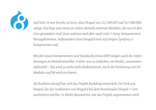 Auf Seite 14 war bereits zu lesen, dass Drupal von 12,2 MB (D7) auf 34,7 MB (D8)
zulegt. Das liegt zum einen an vielen ehemals externen Modulen, die nun in den
Core gewandert sind. Zum anderen sind aber auch viele 3-Party-Komponenten
hinzugekommen. Insbesondere baut Drupal 8 nun auf einigen Symfony-2-
Komponenten auf.
	 Mit den neuen Komponenten und Standards (etwa OOP) steigen auch die Anfor-
derungen an Modulentwickler. Früher war es einfacher, ein Modul „zusammen-
zufrickeln“. Das wird so nicht mehr funktionieren. Auch die Portierung von D7-
Modulen auf D8 wird erschwert.
	 Als Reaktion darauf hat sich das Projekt Backdrop entwickelt. Ein Fork von
Drupal, der die Funktionen von Drupal 8 bei dem bestehenden Drupal-7-Core
nachrüsten möchte. Es bleibt abzuwarten, wie das Projekt angenommen wird.
 