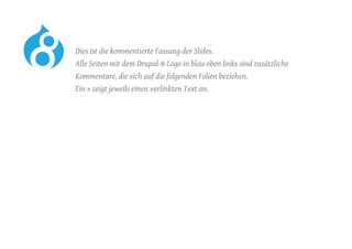 Dies ist die kommentierte Fassung der Slides.
	 Alle Seiten mit dem Drupal-8-Logo in blau oben links sind zusätzliche
Kommentare, die sich auf die folgenden Folien beziehen.
	 Ein » zeigt jeweils einen verlinkten Text an.
 