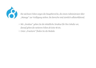 Die nächsten Folien zeigen die Hauptbereiche, die einem Administrator über
„Manage“ zur Verfügung stehen. Die Bereiche sind ziemlich selbsterklärend.
•	 Mit „Struktur“ geben Sie die inhaltliche Struktur für Ihre Inhalte vor,
darauf gehen die weiteren Folien ab Seite 40 ein.
•	 Unter „Erweitern“ finden Sie die Module.
 