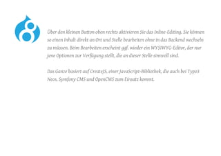 Über den kleinen Button oben rechts aktivieren Sie das Inline-Editing. Sie können
so einen Inhalt direkt an Ort und Stelle bearbeiten ohne in das Backend wechseln
zu müssen. Beim Bearbeiten erscheint ggf. wieder ein WYSIWYG-Editor, der nur
jene Optionen zur Verfügung stellt, die an dieser Stelle sinnvoll sind.
	 Das Ganze basiert auf CreateJS, einer JavaScript-Bibliothek, die auch bei Typo3
Neos, Symfony CMS und OpenCMS zum Einsatz kommt.
 