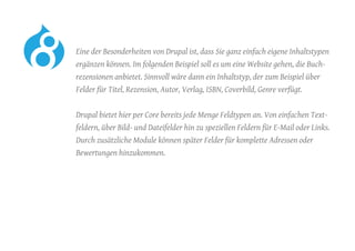 Eine der Besonderheiten von Drupal ist, dass Sie ganz einfach eigene Inhaltstypen
ergänzen können. Im folgenden Beispiel soll es um eine Website gehen, die Buch-
rezensionen anbietet. Sinnvoll wäre dann ein Inhaltstyp, der zum Beispiel über
Felder für Titel, Rezension, Autor, Verlag, ISBN, Coverbild, Genre verfügt.
	 Drupal bietet hier per Core bereits jede Menge Feldtypen an. Von einfachen Text-
feldern, über Bild- und Dateifelder hin zu speziellen Feldern für E-Mail oder Links.
Durch zusätzliche Module können später Felder für komplette Adressen oder
Bewertungen hinzukommen.
 