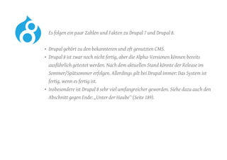 Es folgen ein paar Zahlen und Fakten zu Drupal 7 und Drupal 8.
•	 Drupal gehört zu den bekannteren und oft genutzten CMS.
•	 Drupal 8 ist zwar noch nicht fertig, aber die Alpha-Versionen können bereits
ausführlich getestet werden. Nach dem aktuellen Stand könnte der Release im
Sommer/Spätsommer erfolgen. Allerdings gilt bei Drupal immer: Das System ist
fertig, wenn es fertig ist.
•	 Insbesondere ist Drupal 8 sehr viel umfangreicher geworden. Siehe dazu auch den
Abschnitt gegen Ende: „Unter der Haube“ (Seite 189).
 