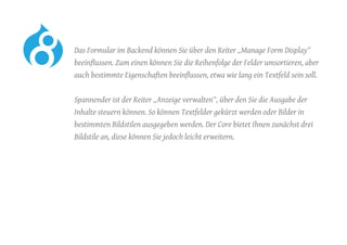 Das Formular im Backend können Sie über den Reiter „Manage Form Display“
beeinflussen. Zum einen können Sie die Reihenfolge der Felder umsortieren, aber
auch bestimmte Eigenschaften beeinflussen, etwa wie lang ein Textfeld sein soll.
	 Spannender ist der Reiter „Anzeige verwalten“, über den Sie die Ausgabe der
Inhalte steuern können. So können Textfelder gekürzt werden oder Bilder in
bestimmten Bildstilen ausgegeben werden. Der Core bietet Ihnen zunächst drei
Bildstile an, diese können Sie jedoch leicht erweitern.
 