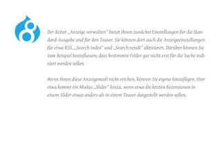 Der Reiter „Anzeige verwalten“ bietet Ihnen zunächst Einstellungen für die Stan-
dard-Ausgabe und für den Teaser. Sie können dort auch die Anzeigeeinstellungen
für etwa RSS, „Search index“ und „Search result“ aktivieren. Darüber können Sie
zum Beispiel beeinflussen, dass bestimmte Felder gar nicht erst für die Suche indi-
ziert werden sollen.
	 Wenn Ihnen diese Anzeigemodi nicht reichen, können Sie eigene hinzufügen. Hier
etwa kommt ein Modus „Slider“ hinzu, wenn etwa die letzten Rezensionen in
einem Slider etwas anders als in einem Teaser dargestellt werden sollen.
 