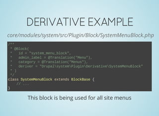 DERIVATIVEEXAMPLE
core/modules/system/src/Plugin/Block/SystemMenuBlock.php
/**
 * @Block(
 *   id = "system_menu_block",
 *   admin_label = @Translation("Menu"),
 *   category = @Translation("Menus"),
 *   deriver = "DrupalsystemPluginDerivativeSystemMenuBlock"
 * )
 */
class SystemMenuBlock extends BlockBase {
    // ...
}
This block is being used for all site menus
 