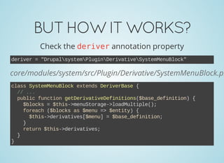 BUTHOWITWORKS?
Check the deriverannotation property
deriver = "DrupalsystemPluginDerivativeSystemMenuBlock"
core/modules/system/src/Plugin/Derivative/SystemMenuBlock.ph
class SystemMenuBlock extends DeriverBase {
  // ...
  public function getDerivativeDefinitions($base_definition) {
    $blocks = $this­>menuStorage­>loadMultiple();
    foreach ($blocks as $menu => $entity) {
      $this­>derivatives[$menu] = $base_definition;
    }
    return $this­>derivatives;
  }
}
 