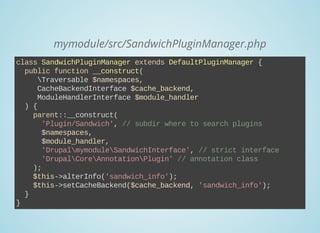 mymodule/src/SandwichPluginManager.php
class SandwichPluginManager extends DefaultPluginManager {
  public function __construct(
     Traversable $namespaces,
     CacheBackendInterface $cache_backend,
     ModuleHandlerInterface $module_handler
  ) {
    parent::__construct(
      'Plugin/Sandwich', // subdir where to search plugins
      $namespaces,
      $module_handler,
      'DrupalmymoduleSandwichInterface', // strict interface
      'DrupalCoreAnnotationPlugin' // annotation class
    );
    $this­>alterInfo('sandwich_info');
    $this­>setCacheBackend($cache_backend, 'sandwich_info');
  }
}
 