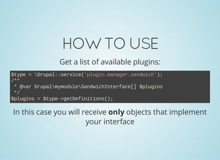 HOWTOUSE
Get a list of available plugins:
$type = Drupal::service('plugin.manager.sandwich');
/**
 * @var DrupalmymoduleSandwichInterface[] $plugins
 */
$plugins = $type­>getDefinitions();
In this case you will receive only objects that implement
your interface
 