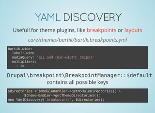 YAMLDISCOVERY
Usefull for theme plugins, like breakpoints or layouts
core/themes/bartik/bartik.breakpoints.yml
bartik.wide:
  label: wide
  mediaQuery: 'all and (min­width: 851px)'
  multipliers:
    ­ 1x
DrupalbreakpointBreakpointManager::$default
contains all possible keys
$directories = $moduleHandler­>getModuleDirectories() +
        $themeHandler­>getThemeDirectories();
new YamlDiscovery('breakpoints', $directories);
 