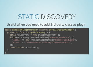 STATICDISCOVERY
Useful when you need to add 3rd-party class as plugin
class SandwichPluginManager extends DefaultPluginManager {
  protected function getDiscovery() {
    $this­>discovery = new StaticDiscovery();
    $this­>discovery­>setDefinition('cheese_sandwich', [
      'label' => new TranslatableMarkup('Cheese Sandwich'),
      'class' => 'SomeVendorLibraryCheeseSandwich',
    ]);
    return $this­>discovery;
  }
}
 