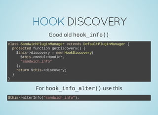 HOOKDISCOVERY
Good old hook_info()
class SandwichPluginManager extends DefaultPluginManager {
  protected function getDiscovery() {
    $this­>discovery = new HookDiscovery(
      $this­>moduleHandler,
      "sandwich_info"
    );
    return $this­>discovery;
  }
}
For hook_info_alter()use this
$this­>alterInfo("sandwich_info");
 