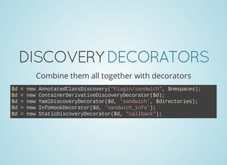 DISCOVERYDECORATORS
Combine them all together with decorators
$d = new AnnotatedClassDiscovery("Plugin/sandwich", $nmspaces);
$d = new ContainerDerivativeDiscoveryDecorator($d);
$d = new YamlDiscoveryDecorator($d, 'sandwich', $directories);
$d = new InfoHookDecorator($d, 'sandwich_info');
$d = new StaticDiscoveryDecorator($d, "callback");
 
