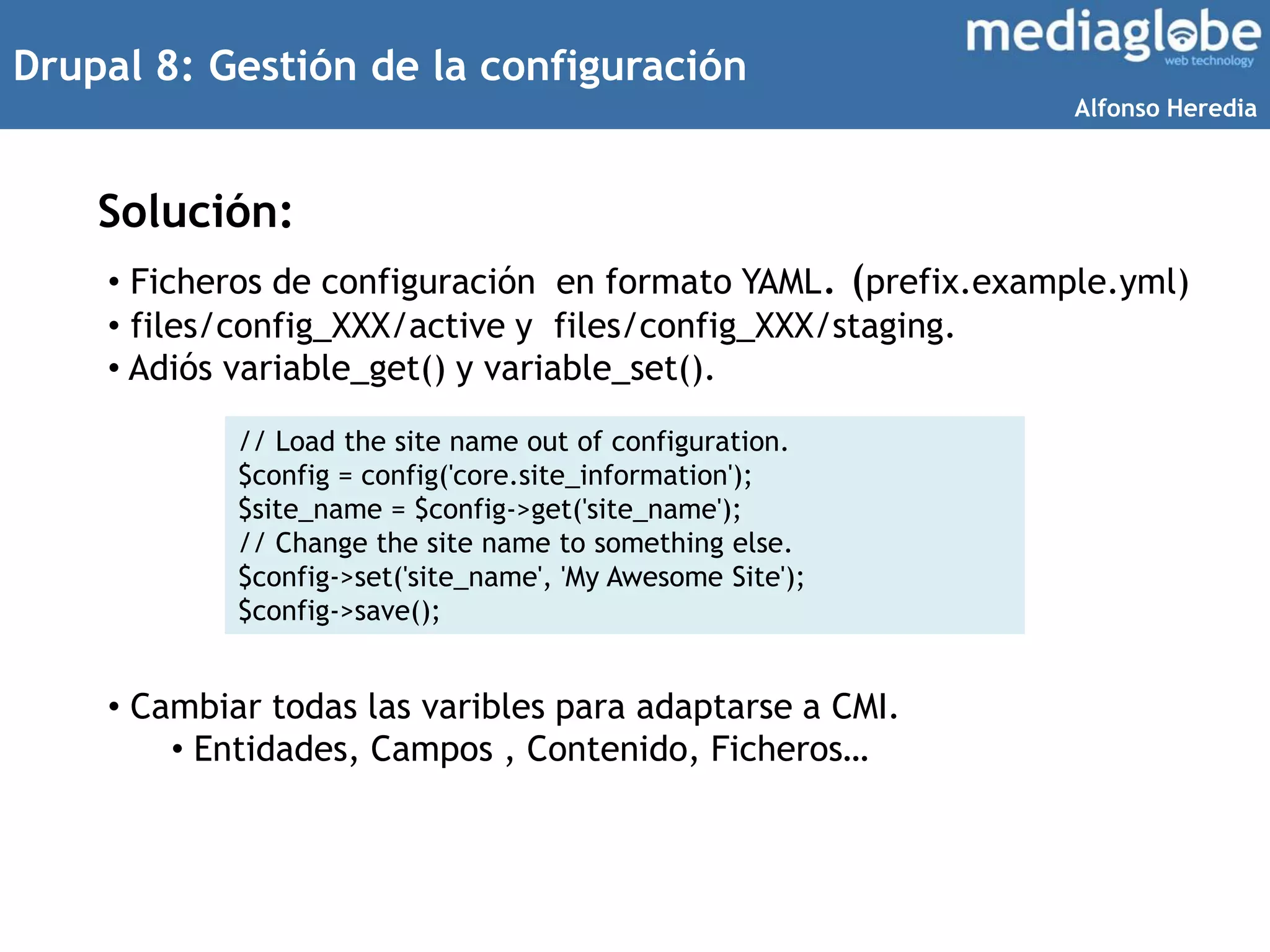 Drupal 8: Gestión de la configuración
Solución:
• Ficheros de configuración en formato YAML. (prefix.example.yml)
• files/config_XXX/active y files/config_XXX/staging.
• Adiós variable_get() y variable_set().
• Cambiar todas las varibles para adaptarse a CMI.
• Entidades, Campos , Contenido, Ficheros…
// Load the site name out of configuration.
$config = config('core.site_information');
$site_name = $config->get('site_name');
// Change the site name to something else.
$config->set('site_name', 'My Awesome Site');
$config->save();
Alfonso Heredia
 