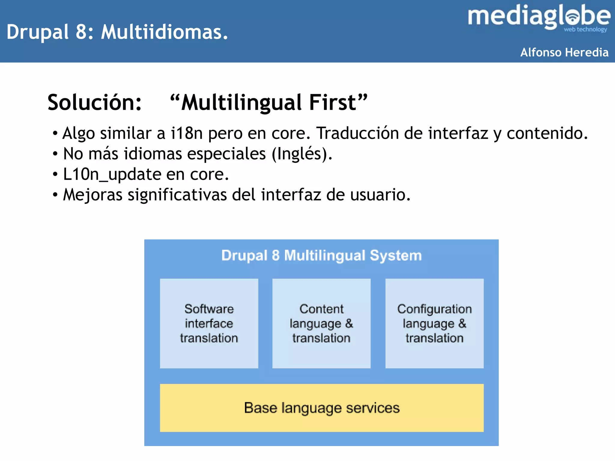 Drupal 8: Multiidiomas.
Solución:
• Algo similar a i18n pero en core. Traducción de interfaz y contenido.
• No más idiomas especiales (Inglés).
• L10n_update en core.
• Mejoras significativas del interfaz de usuario.
“Multilingual First”
Alfonso Heredia
 