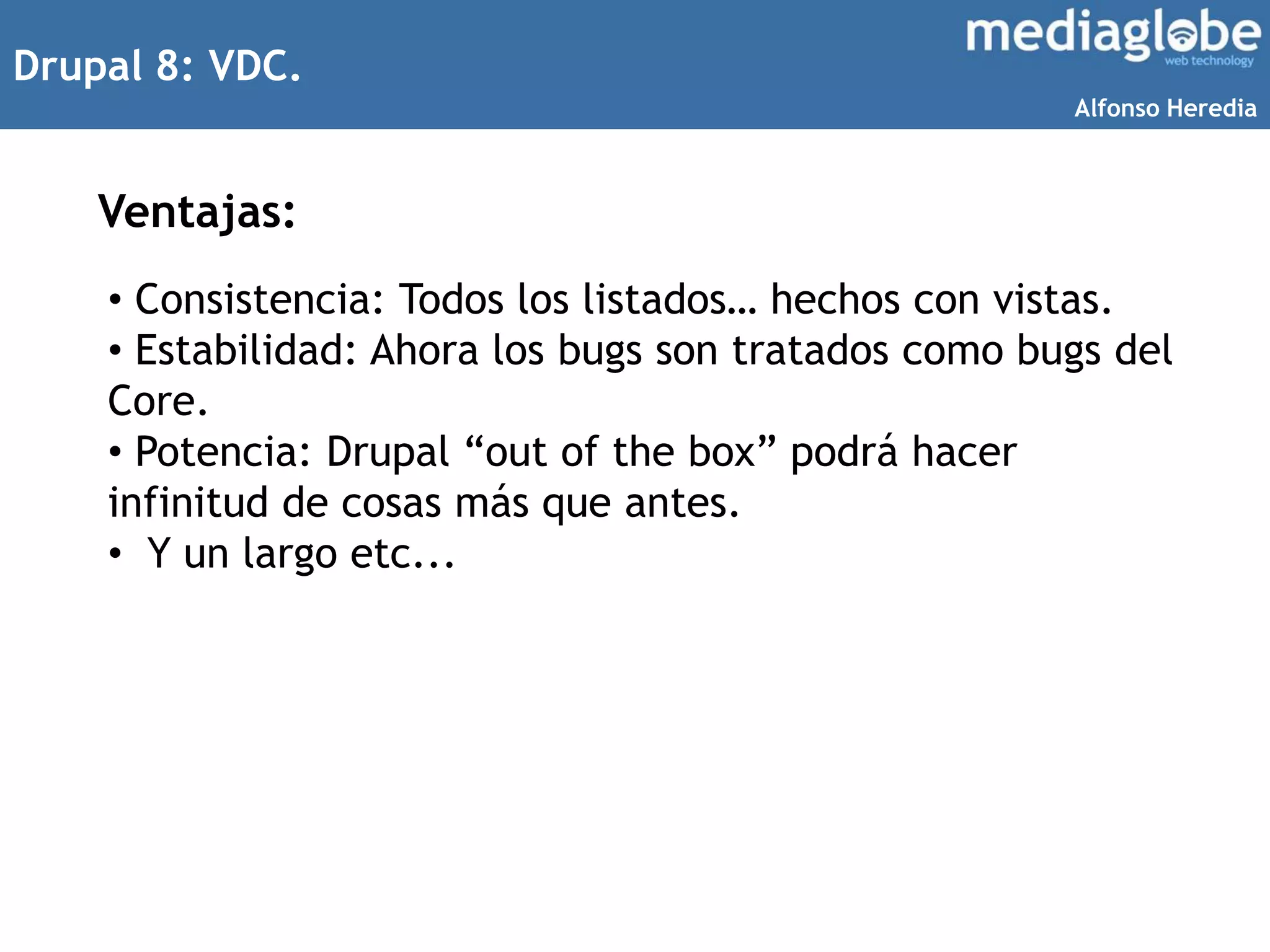 Drupal 8: VDC.
Ventajas:
• Consistencia: Todos los listados… hechos con vistas.
• Estabilidad: Ahora los bugs son tratados como bugs del
Core.
• Potencia: Drupal “out of the box” podrá hacer
infinitud de cosas más que antes.
• Y un largo etc...
Alfonso Heredia
 