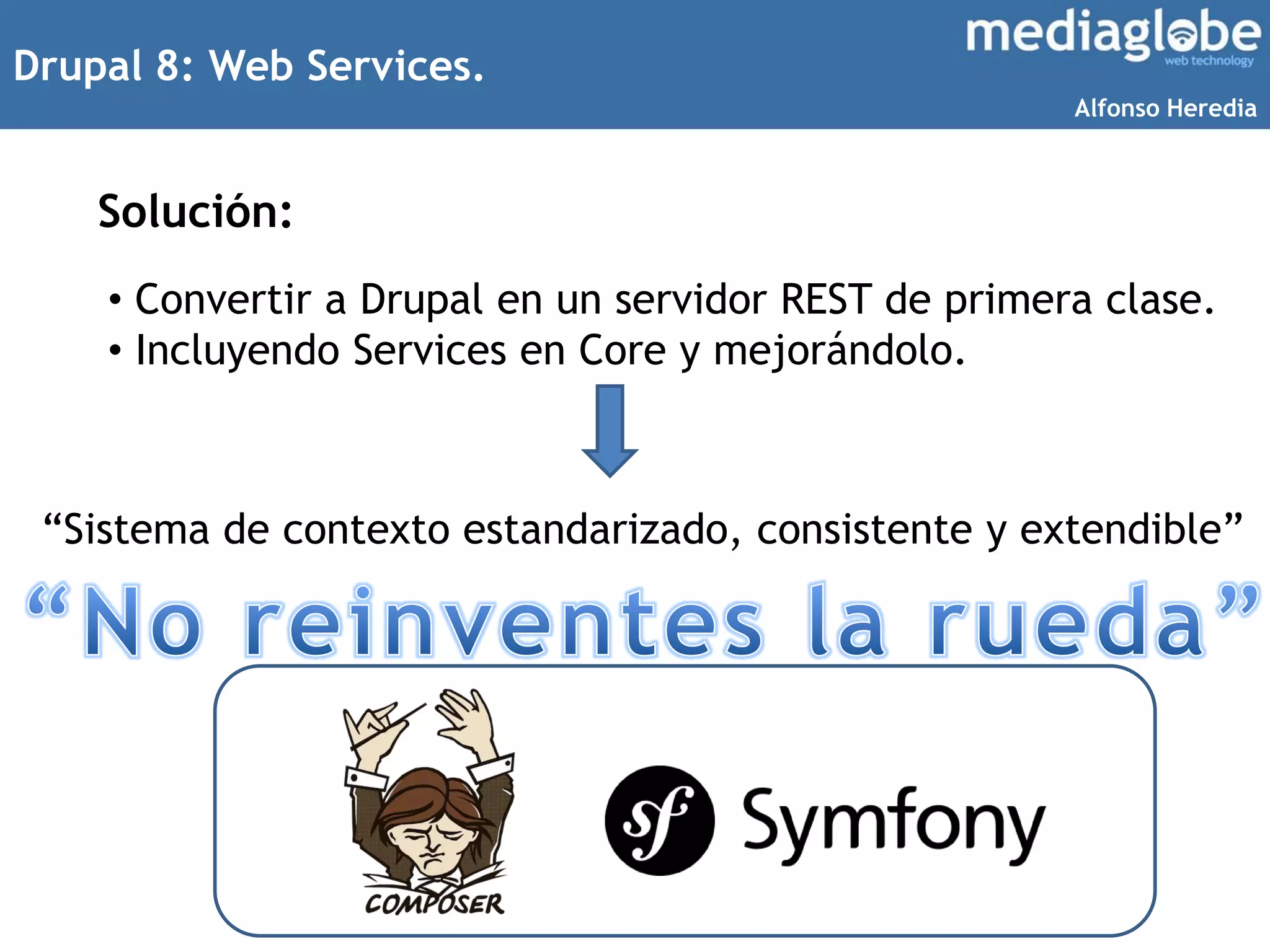 Drupal 8: Web Services.
Solución:
• Convertir a Drupal en un servidor REST de primera clase.
• Incluyendo Services en Core y mejorándolo.
“Sistema de contexto estandarizado, consistente y extendible”
Alfonso Heredia
 