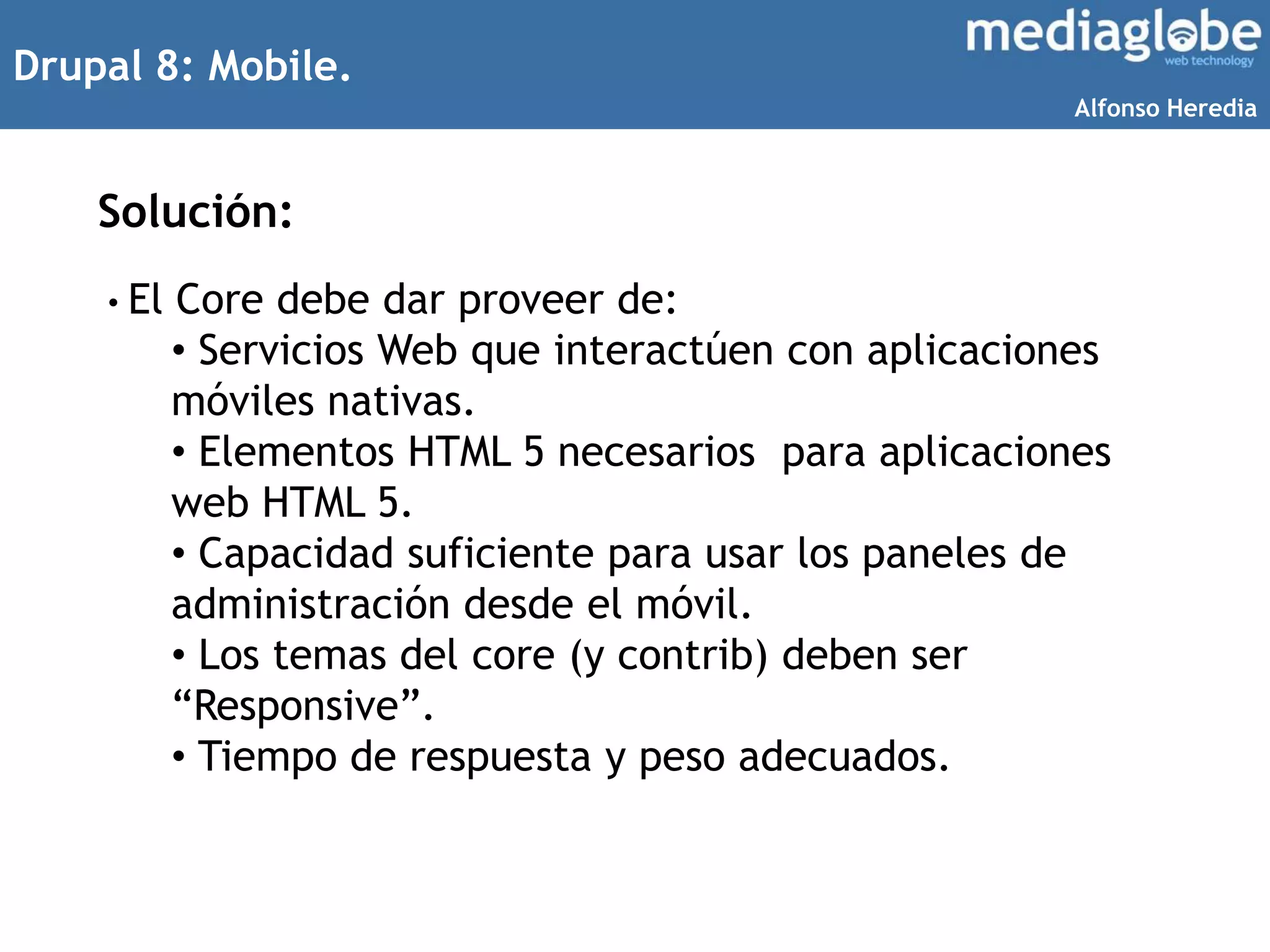 Drupal 8: Mobile.
Solución:
• El Core debe dar proveer de:
• Servicios Web que interactúen con aplicaciones
móviles nativas.
• Elementos HTML 5 necesarios para aplicaciones
web HTML 5.
• Capacidad suficiente para usar los paneles de
administración desde el móvil.
• Los temas del core (y contrib) deben ser
“Responsive”.
• Tiempo de respuesta y peso adecuados.
Alfonso Heredia
 