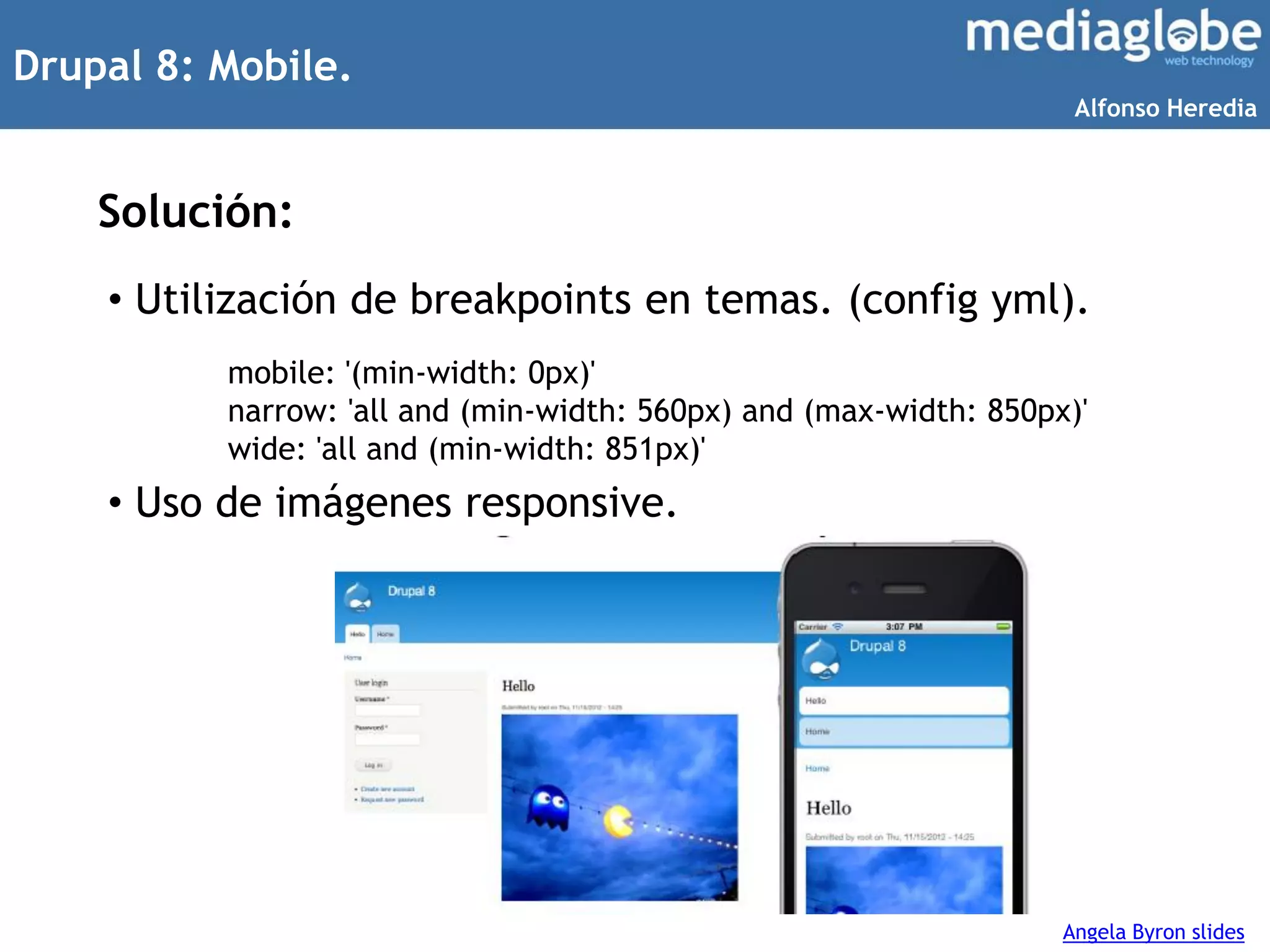 Drupal 8: Mobile.
Solución:
• Utilización de breakpoints en temas. (config yml).
• Uso de imágenes responsive.
mobile: '(min-width: 0px)'
narrow: 'all and (min-width: 560px) and (max-width: 850px)'
wide: 'all and (min-width: 851px)'
Angela Byron slides
Alfonso Heredia
 