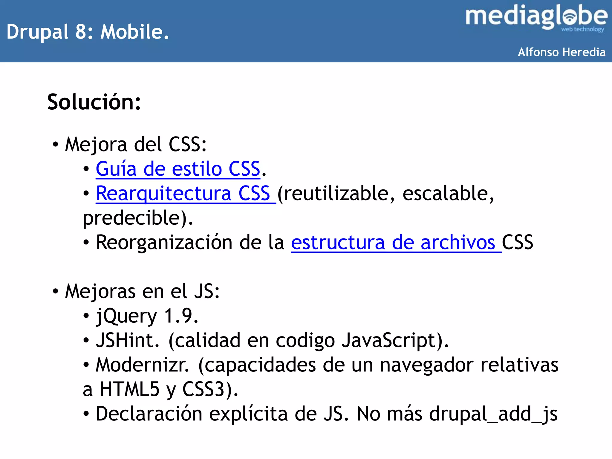 Drupal 8: Mobile.
Solución:
• Mejora del CSS:
• Guía de estilo CSS.
• Rearquitectura CSS (reutilizable, escalable,
predecible).
• Reorganización de la estructura de archivos CSS
• Mejoras en el JS:
• jQuery 1.9.
• JSHint. (calidad en codigo JavaScript).
• Modernizr. (capacidades de un navegador relativas
a HTML5 y CSS3).
• Declaración explícita de JS. No más drupal_add_js
Alfonso Heredia
 