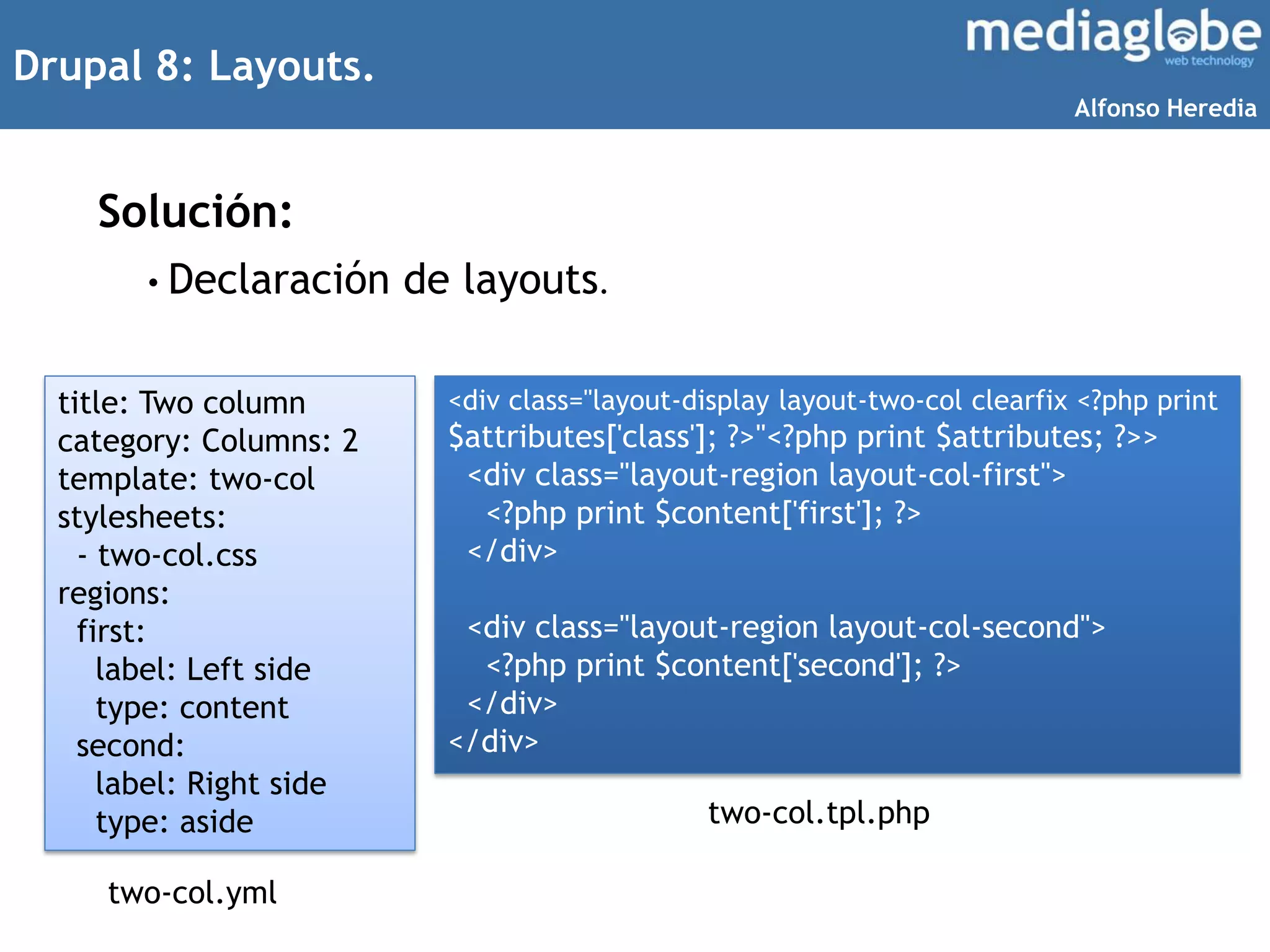 Drupal 8: Layouts.
Solución:
title: Two column
category: Columns: 2
template: two-col
stylesheets:
- two-col.css
regions:
first:
label: Left side
type: content
second:
label: Right side
type: aside
<div class="layout-display layout-two-col clearfix <?php print
$attributes['class']; ?>"<?php print $attributes; ?>>
<div class="layout-region layout-col-first">
<?php print $content['first']; ?>
</div>
<div class="layout-region layout-col-second">
<?php print $content['second']; ?>
</div>
</div>
• Declaración de layouts.
two-col.yml
two-col.tpl.php
Alfonso Heredia
 