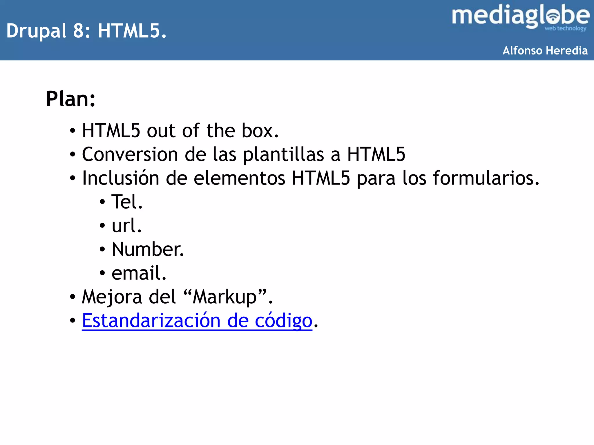 Drupal 8: HTML5.
Plan:
• HTML5 out of the box.
• Conversion de las plantillas a HTML5
• Inclusión de elementos HTML5 para los formularios.
• Tel.
• url.
• Number.
• email.
• Mejora del “Markup”.
• Estandarización de código.
Alfonso Heredia
 