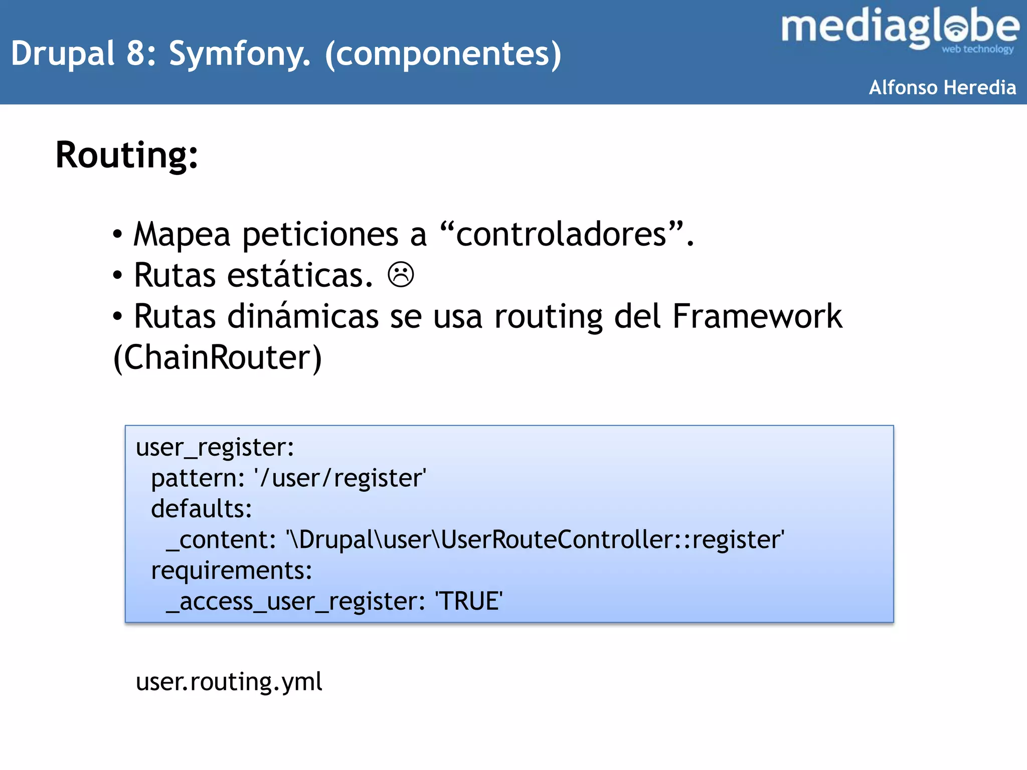 Drupal 8: Symfony. (componentes)
Routing:
• Mapea peticiones a “controladores”.
• Rutas estáticas. 
• Rutas dinámicas se usa routing del Framework
(ChainRouter)
user_register:
pattern: '/user/register'
defaults:
_content: 'DrupaluserUserRouteController::register'
requirements:
_access_user_register: 'TRUE'
user.routing.yml
Alfonso Heredia
 