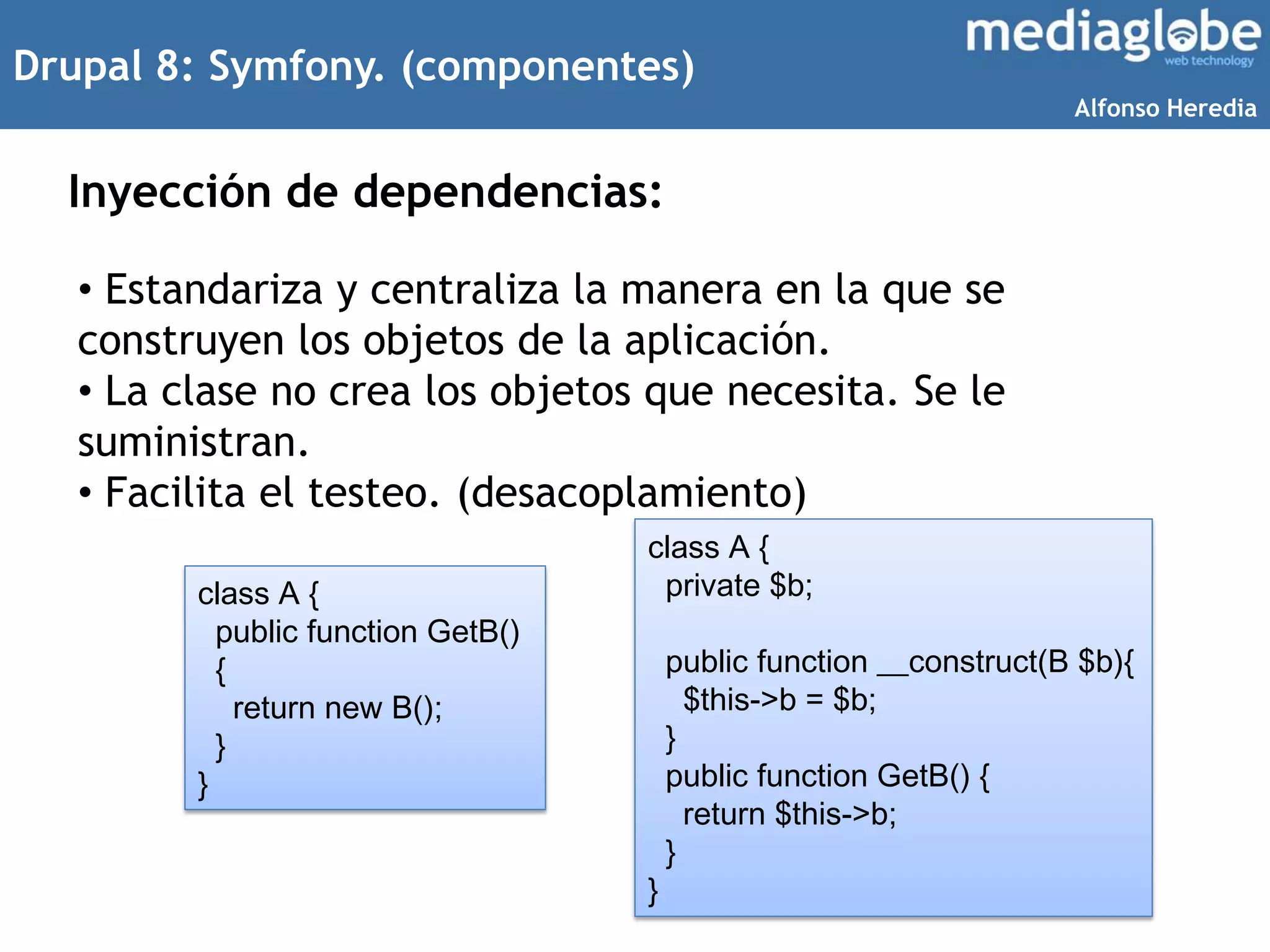 Drupal 8: Symfony. (componentes)
Inyección de dependencias:
• Estandariza y centraliza la manera en la que se
construyen los objetos de la aplicación.
• La clase no crea los objetos que necesita. Se le
suministran.
• Facilita el testeo. (desacoplamiento)
class A {
public function GetB()
{
return new B();
}
}
class A {
private $b;
public function __construct(B $b){
$this->b = $b;
}
public function GetB() {
return $this->b;
}
}
Alfonso Heredia
 