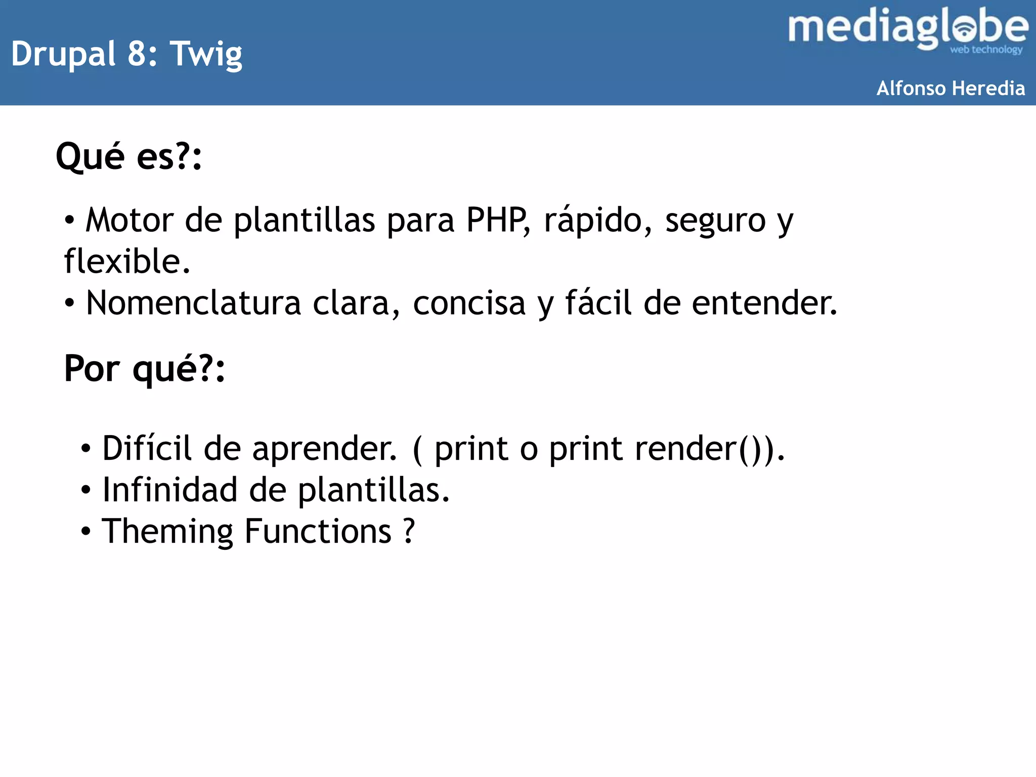 Drupal 8: Twig
Qué es?:
• Motor de plantillas para PHP, rápido, seguro y
flexible.
• Nomenclatura clara, concisa y fácil de entender.
Por qué?:
• Difícil de aprender. ( print o print render()).
• Infinidad de plantillas.
• Theming Functions ?
Alfonso Heredia
 