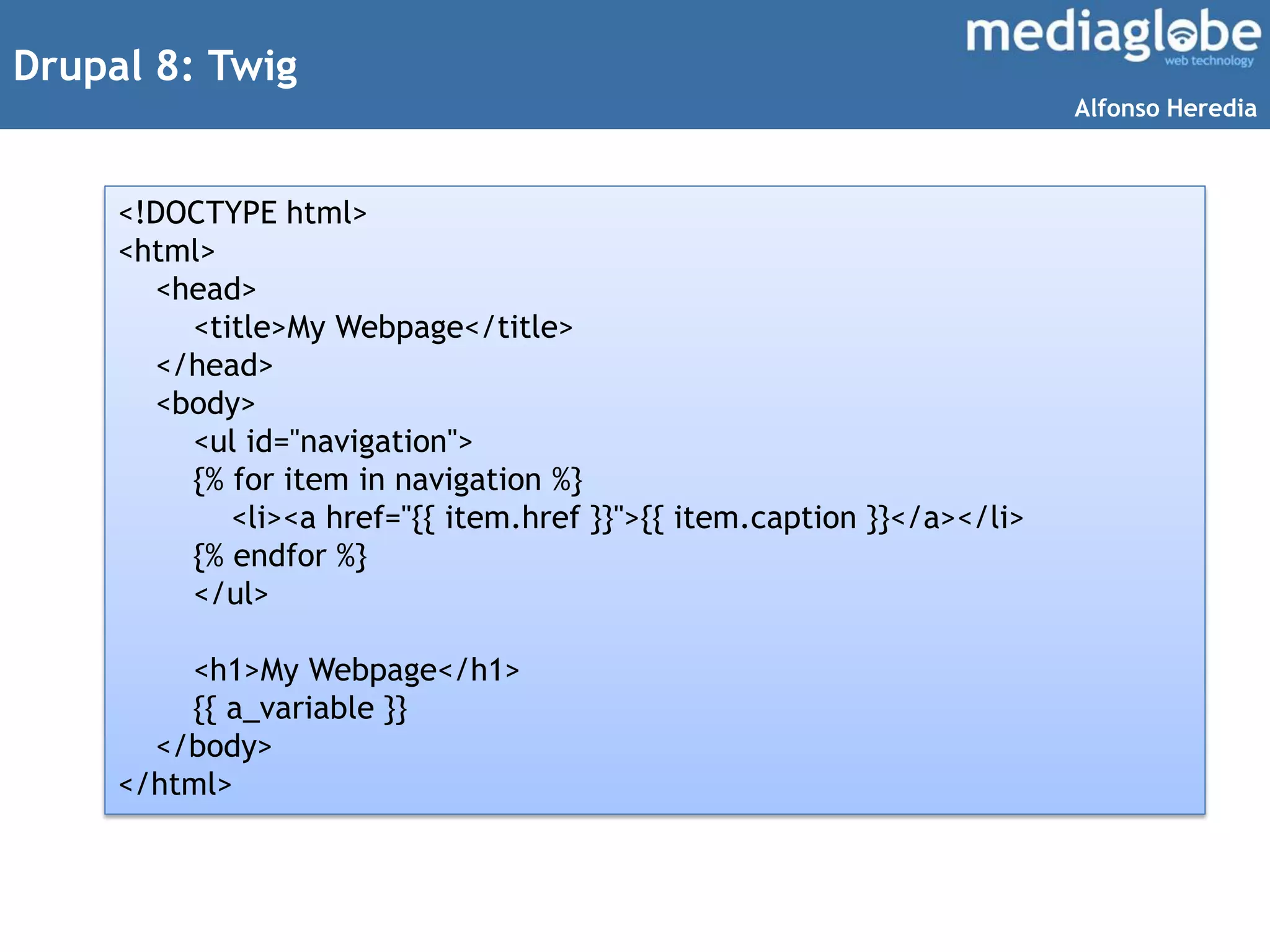 Drupal 8: Twig
<!DOCTYPE html>
<html>
<head>
<title>My Webpage</title>
</head>
<body>
<ul id="navigation">
{% for item in navigation %}
<li><a href="{{ item.href }}">{{ item.caption }}</a></li>
{% endfor %}
</ul>
<h1>My Webpage</h1>
{{ a_variable }}
</body>
</html>
Alfonso Heredia
 