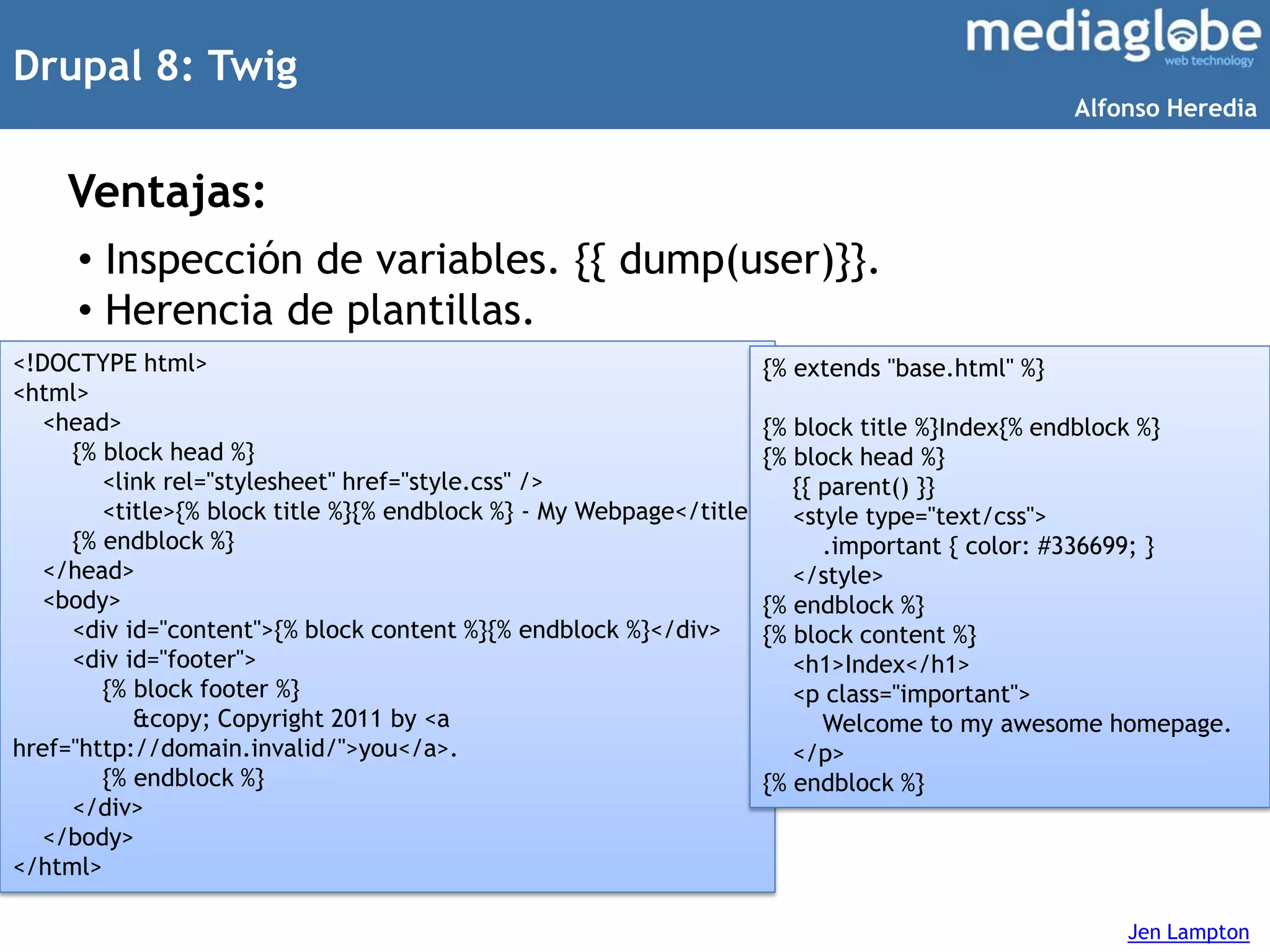Drupal 8: Twig
Ventajas:
• Inspección de variables. {{ dump(user)}}.
• Herencia de plantillas.
Jen Lampton
<!DOCTYPE html>
<html>
<head>
{% block head %}
<link rel="stylesheet" href="style.css" />
<title>{% block title %}{% endblock %} - My Webpage</title>
{% endblock %}
</head>
<body>
<div id="content">{% block content %}{% endblock %}</div>
<div id="footer">
{% block footer %}
&copy; Copyright 2011 by <a
href="http://domain.invalid/">you</a>.
{% endblock %}
</div>
</body>
</html>
{% extends "base.html" %}
{% block title %}Index{% endblock %}
{% block head %}
{{ parent() }}
<style type="text/css">
.important { color: #336699; }
</style>
{% endblock %}
{% block content %}
<h1>Index</h1>
<p class="important">
Welcome to my awesome homepage.
</p>
{% endblock %}
Alfonso Heredia
 
