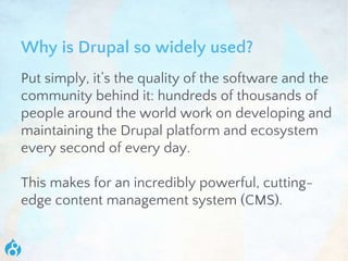Why is Drupal so widely used?
Put simply, it’s the quality of the software and the
community behind it: hundreds of thousands of
people around the world work on developing and
maintaining the Drupal platform and ecosystem
every second of every day.
This makes for an incredibly powerful, cutting-
edge content management system (CMS).
 