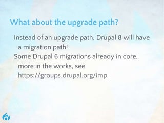 What about the upgrade path?
Instead of an upgrade path, Drupal 8 will have
a migration path!
Some Drupal 6 migrations already in core,
more in the works, see
https://groups.drupal.org/imp
 