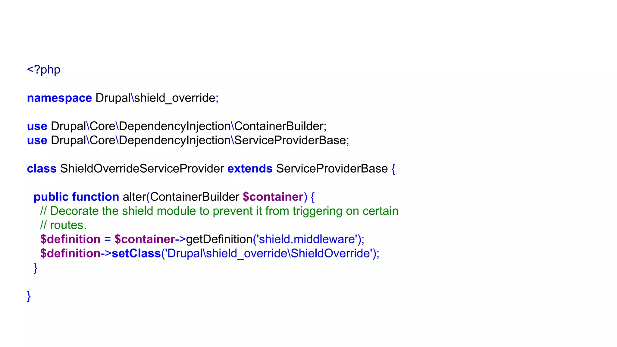 <?php
namespace Drupalshield_override;
use DrupalCoreDependencyInjectionContainerBuilder;
use DrupalCoreDependencyInjectionServiceProviderBase;
class ShieldOverrideServiceProvider extends ServiceProviderBase {
public function alter(ContainerBuilder $container) {
// Decorate the shield module to prevent it from triggering on certain
// routes.
$definition = $container->getDefinition('shield.middleware');
$definition->setClass('Drupalshield_overrideShieldOverride');
}
}
 