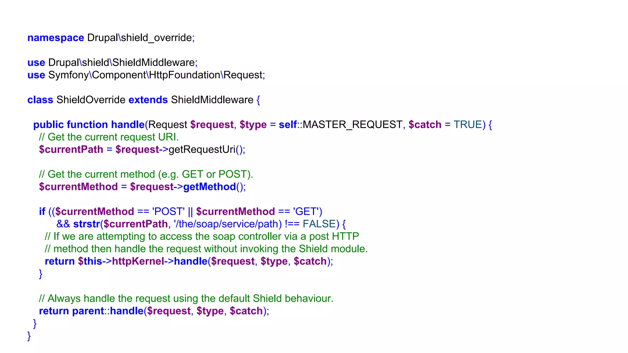 namespace Drupalshield_override;
use DrupalshieldShieldMiddleware;
use SymfonyComponentHttpFoundationRequest;
class ShieldOverride extends ShieldMiddleware {
public function handle(Request $request, $type = self::MASTER_REQUEST, $catch = TRUE) {
// Get the current request URI.
$currentPath = $request->getRequestUri();
// Get the current method (e.g. GET or POST).
$currentMethod = $request->getMethod();
if (($currentMethod == 'POST' || $currentMethod == 'GET')
&& strstr($currentPath, '/the/soap/service/path) !== FALSE) {
// If we are attempting to access the soap controller via a post HTTP
// method then handle the request without invoking the Shield module.
return $this->httpKernel->handle($request, $type, $catch);
}
// Always handle the request using the default Shield behaviour.
return parent::handle($request, $type, $catch);
}
}
 