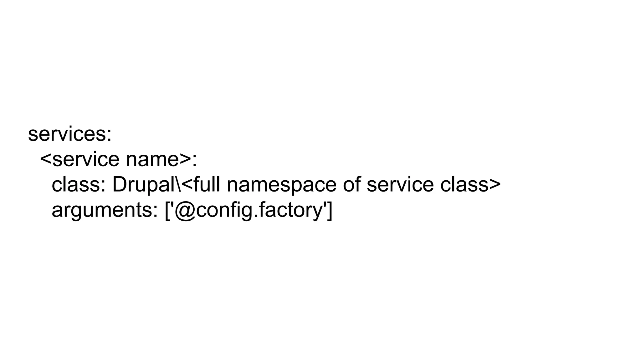 services:
<service name>:
class: Drupal<full namespace of service class>
arguments: ['@config.factory']
 