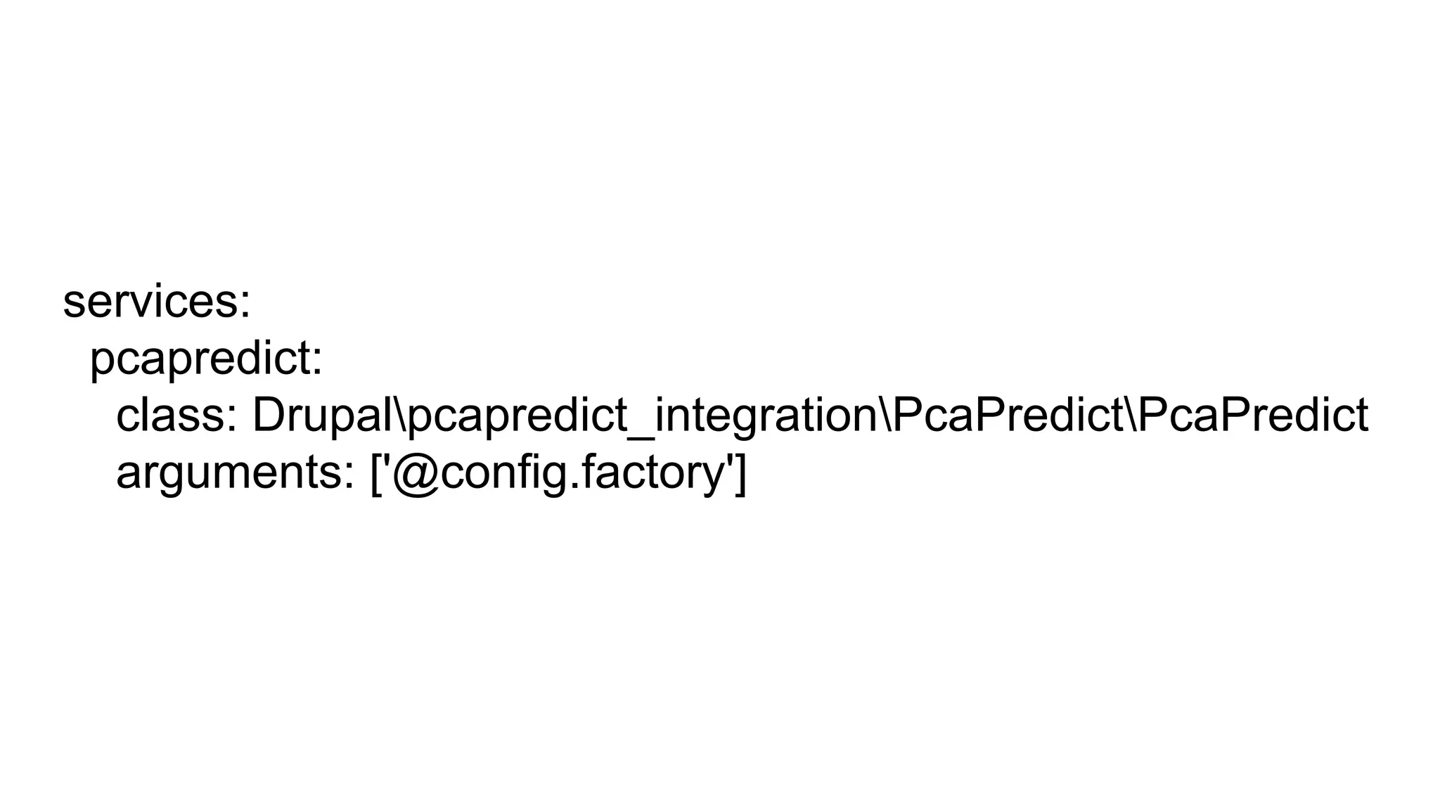 services:
pcapredict:
class: Drupalpcapredict_integrationPcaPredictPcaPredict
arguments: ['@config.factory']
 