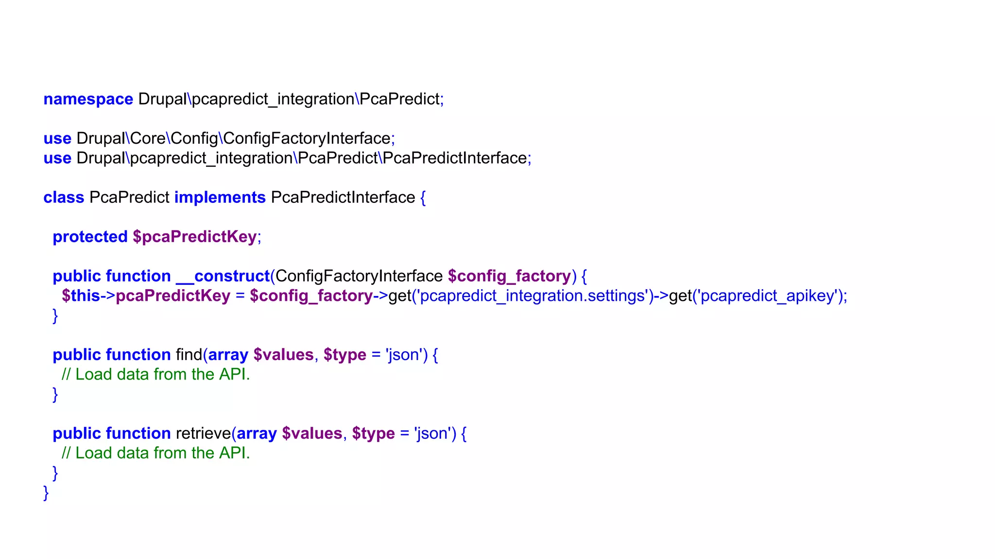 namespace Drupalpcapredict_integrationPcaPredict;
use DrupalCoreConfigConfigFactoryInterface;
use Drupalpcapredict_integrationPcaPredictPcaPredictInterface;
class PcaPredict implements PcaPredictInterface {
protected $pcaPredictKey;
public function __construct(ConfigFactoryInterface $config_factory) {
$this->pcaPredictKey = $config_factory->get('pcapredict_integration.settings')->get('pcapredict_apikey');
}
public function find(array $values, $type = 'json') {
// Load data from the API.
}
public function retrieve(array $values, $type = 'json') {
// Load data from the API.
}
}
 
