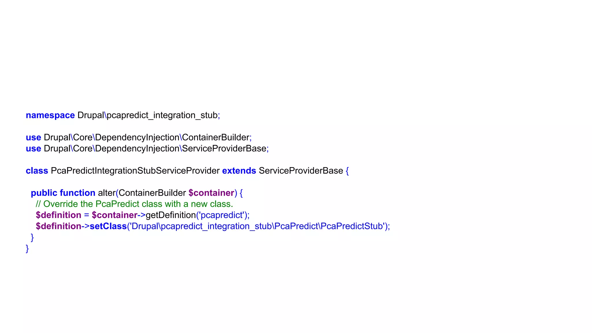 namespace Drupalpcapredict_integration_stub;
use DrupalCoreDependencyInjectionContainerBuilder;
use DrupalCoreDependencyInjectionServiceProviderBase;
class PcaPredictIntegrationStubServiceProvider extends ServiceProviderBase {
public function alter(ContainerBuilder $container) {
// Override the PcaPredict class with a new class.
$definition = $container->getDefinition('pcapredict');
$definition->setClass('Drupalpcapredict_integration_stubPcaPredictPcaPredictStub');
}
}
 