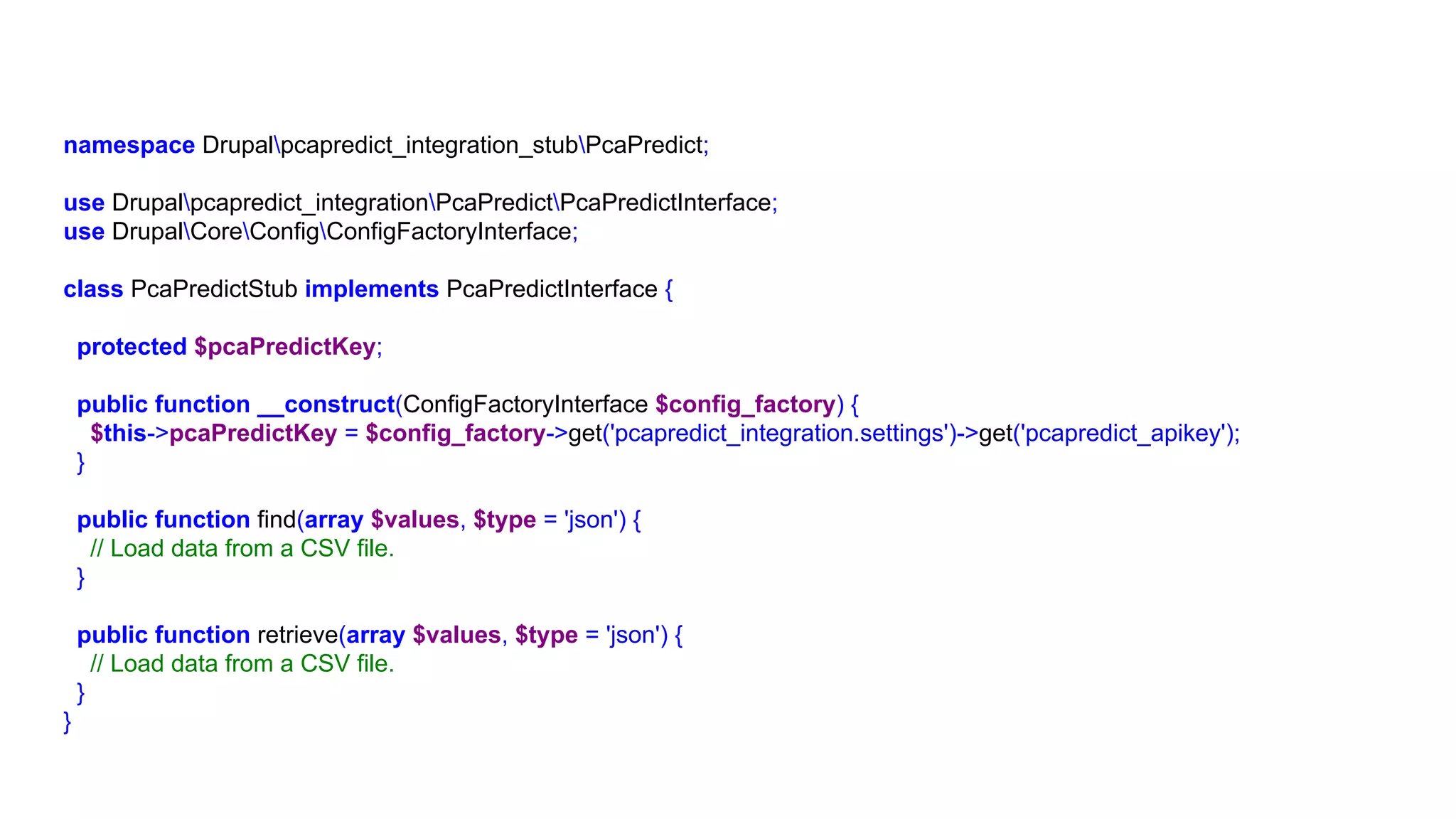 namespace Drupalpcapredict_integration_stubPcaPredict;
use Drupalpcapredict_integrationPcaPredictPcaPredictInterface;
use DrupalCoreConfigConfigFactoryInterface;
class PcaPredictStub implements PcaPredictInterface {
protected $pcaPredictKey;
public function __construct(ConfigFactoryInterface $config_factory) {
$this->pcaPredictKey = $config_factory->get('pcapredict_integration.settings')->get('pcapredict_apikey');
}
public function find(array $values, $type = 'json') {
// Load data from a CSV file.
}
public function retrieve(array $values, $type = 'json') {
// Load data from a CSV file.
}
}
 