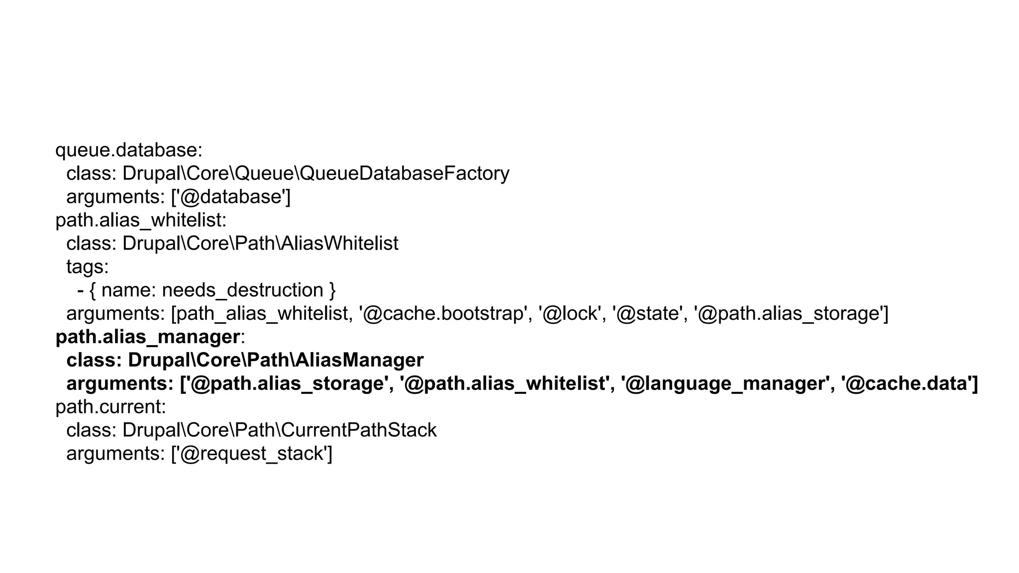 queue.database:
class: DrupalCoreQueueQueueDatabaseFactory
arguments: ['@database']
path.alias_whitelist:
class: DrupalCorePathAliasWhitelist
tags:
- { name: needs_destruction }
arguments: [path_alias_whitelist, '@cache.bootstrap', '@lock', '@state', '@path.alias_storage']
path.alias_manager:
class: DrupalCorePathAliasManager
arguments: ['@path.alias_storage', '@path.alias_whitelist', '@language_manager', '@cache.data']
path.current:
class: DrupalCorePathCurrentPathStack
arguments: ['@request_stack']
 